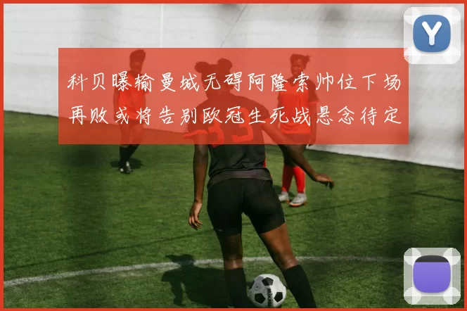 科贝曝输曼城无碍阿隆索帅位下场再败或将告别欧冠生死战悬念待定
